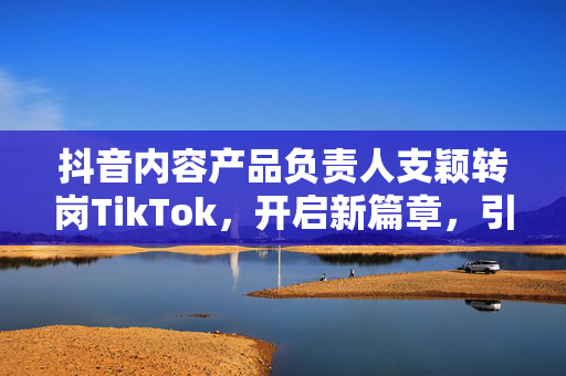 抖音内容产品负责人支颖转岗TikTok，开启新篇章，引领产品业务再升级