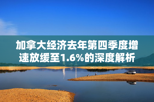 加拿大经济去年第四季度增速放缓至1.6%的深度解析与展望