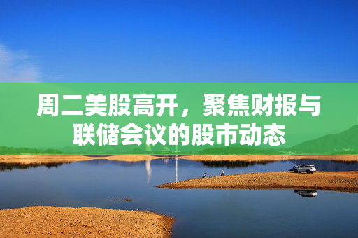 周二美股高开，聚焦财报与联储会议的股市动态