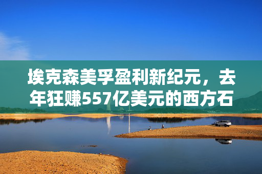 埃克森美孚盈利新纪元，去年狂赚557亿美元的西方石油巨头