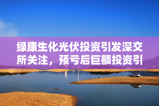 绿康生化光伏投资引发深交所关注，预亏后巨额投资引关注