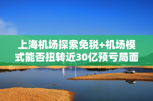 上海机场探索免税+机场模式能否扭转近30亿预亏局面？