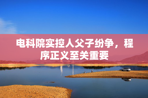电科院实控人父子纷争，程序正义至关重要