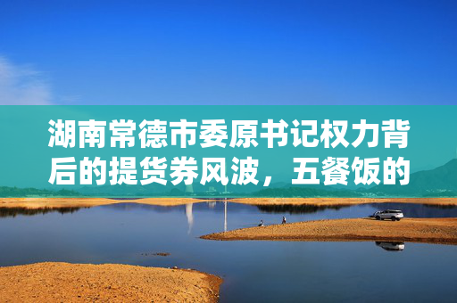 湖南常德市委原书记权力背后的提货券风波，五餐饭的权力考验