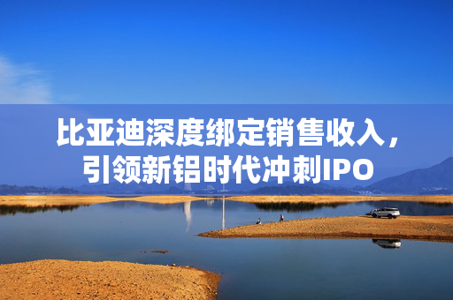比亚迪深度绑定销售收入，引领新铝时代冲刺IPO