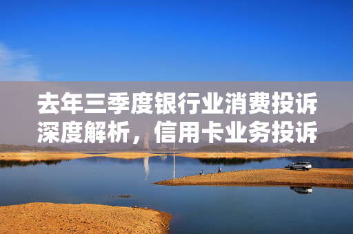 去年三季度银行业消费投诉深度解析，信用卡业务投诉占比超半，揭秘75627件投诉背后的原因与挑战