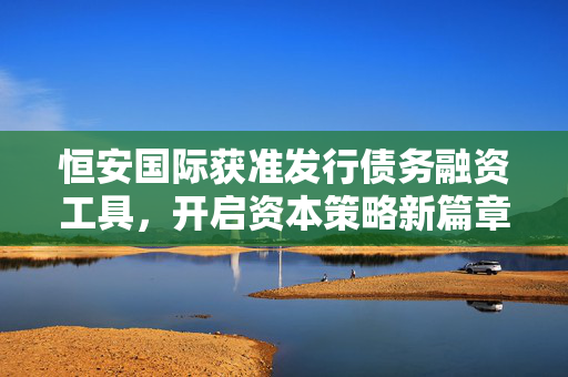 恒安国际获准发行债务融资工具，开启资本策略新篇章