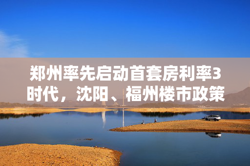 郑州率先启动首套房利率3时代，沈阳、福州楼市政策跟进