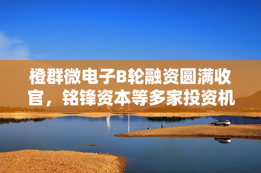 橙群微电子B轮融资圆满收官，铭锋资本等多家投资机构鼎力支持