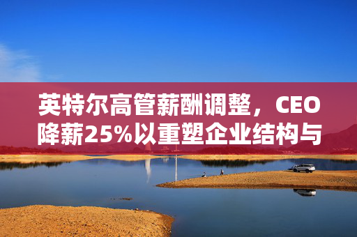 英特尔高管薪酬调整，CEO降薪25%以重塑企业结构与激励体系
