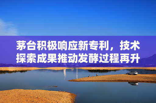 茅台积极响应新专利，技术探索成果推动发酵过程再升级