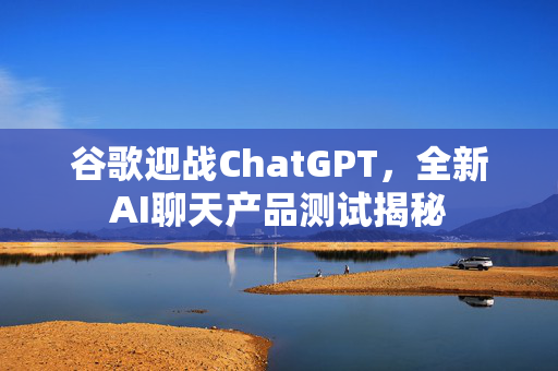 谷歌迎战ChatGPT，全新AI聊天产品测试揭秘