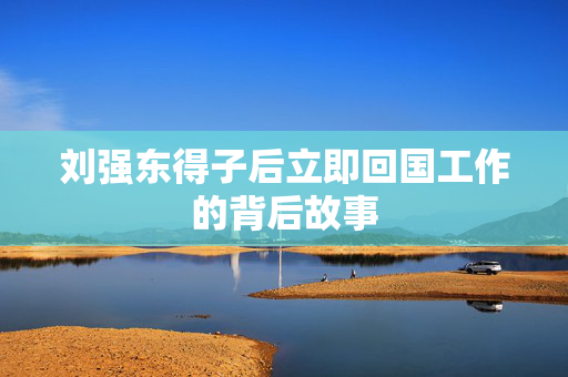 刘强东得子后立即回国工作的背后故事