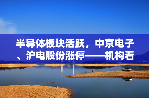 半导体板块活跃，中京电子、沪电股份涨停——机构看好行业配置机会重来