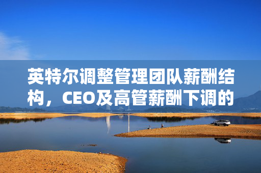 英特尔调整管理团队薪酬结构，CEO及高管薪酬下调的背后原因揭秘