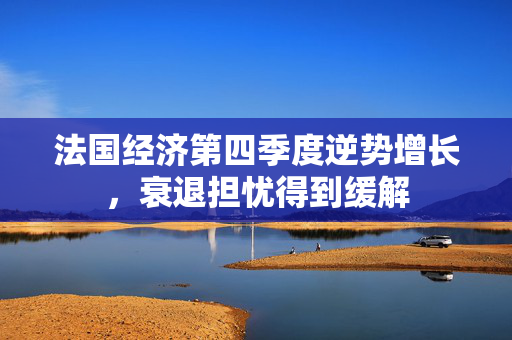 法国经济第四季度逆势增长，衰退担忧得到缓解