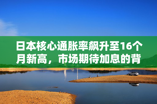 日本核心通胀率飙升至16个月新高，市场期待加息的背后逻辑