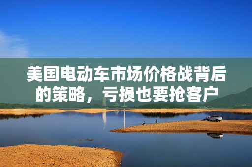 美国电动车市场价格战背后的策略，亏损也要抢客户