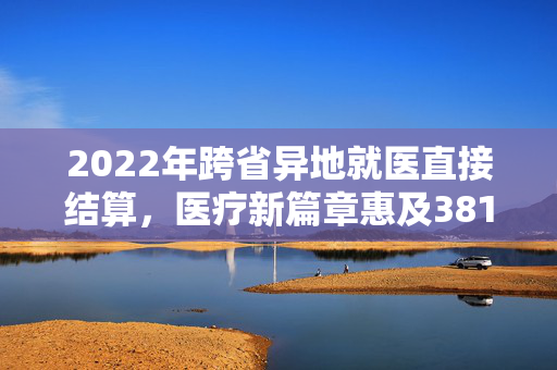 2022年跨省异地就医直接结算，医疗新篇章惠及3812.35万人次