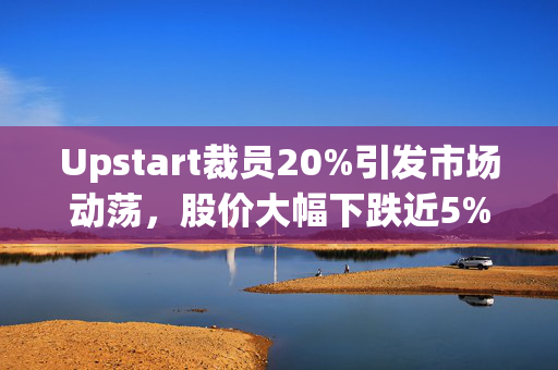 Upstart裁员20%引发市场动荡，股价大幅下跌近5%
