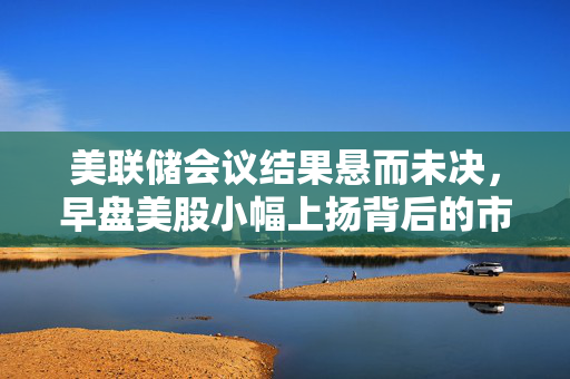 美联储会议结果悬而未决，早盘美股小幅上扬背后的市场心理分析