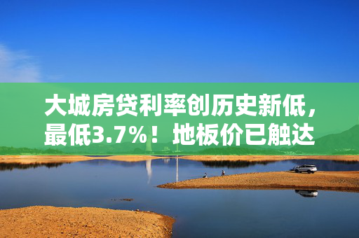 大城房贷利率创历史新低，最低3.7%！地板价已触达，购房者迎来利好时刻