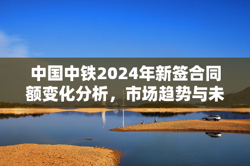 中国中铁2024年新签合同额变化分析，市场趋势与未来展望