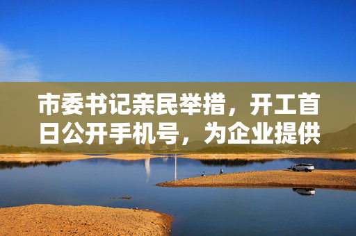 市委书记亲民举措，开工首日公开手机号，为企业提供高效直接服务