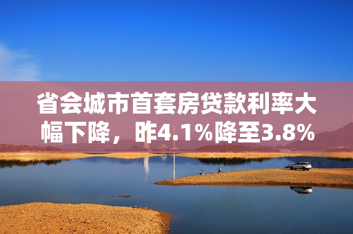 省会城市首套房贷款利率大幅下降，昨4.1%降至3.8%的背后故事