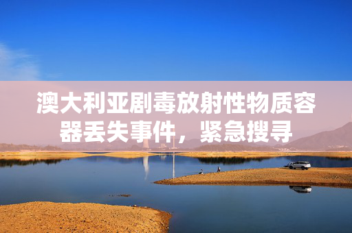 澳大利亚剧毒放射性物质容器丢失事件，紧急搜寻