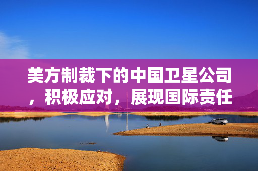 美方制裁下的中国卫星公司，积极应对，展现国际责任