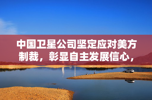 中国卫星公司坚定应对美方制裁，彰显自主发展信心，强调无业务往来