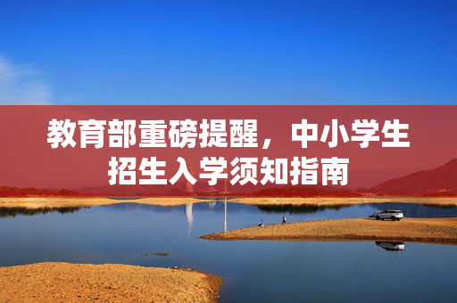 教育部重磅提醒，中小学生招生入学须知指南