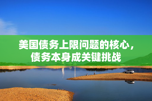 美国债务上限问题的核心，债务本身成关键挑战