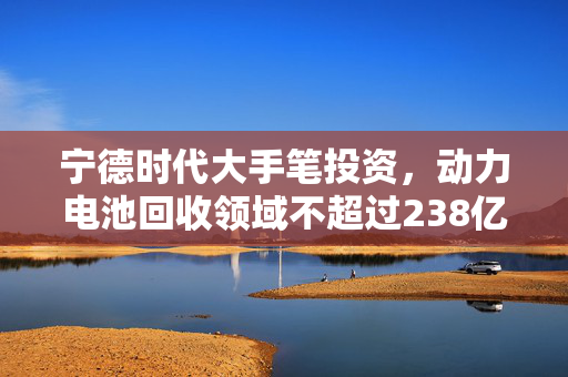 宁德时代大手笔投资，动力电池回收领域不超过238亿元