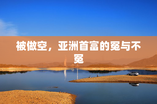 被做空，亚洲首富的冤与不冤