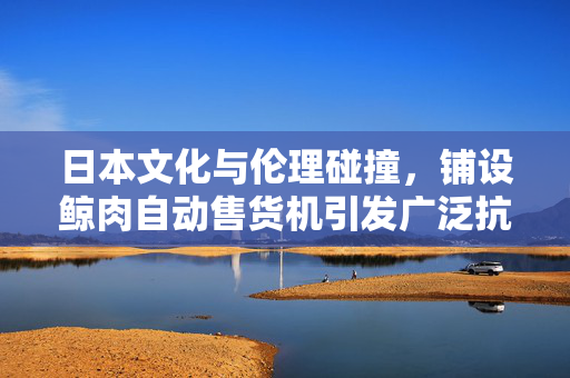日本文化与伦理碰撞，铺设鲸肉自动售货机引发广泛抗议