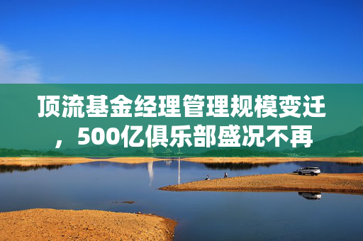 顶流基金经理管理规模变迁，500亿俱乐部盛况不再