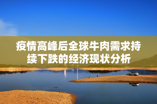 疫情高峰后全球牛肉需求持续下跌的经济现状分析