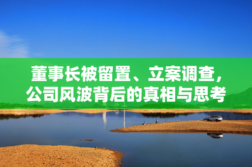 董事长被留置、立案调查，公司风波背后的真相与思考