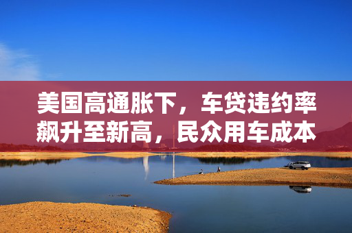 美国高通胀下，车贷违约率飙升至新高，民众用车成本攀升