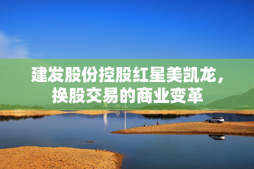 建发股份控股红星美凯龙，换股交易的商业变革