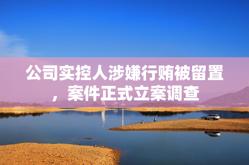 公司实控人涉嫌行贿被留置，案件正式立案调查