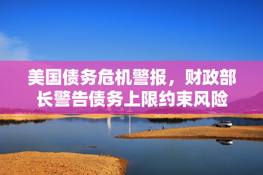 美国债务危机警报，财政部长警告债务上限约束风险