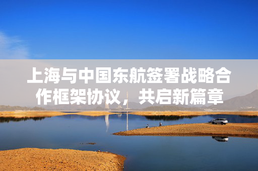上海与中国东航签署战略合作框架协议，共启新篇章