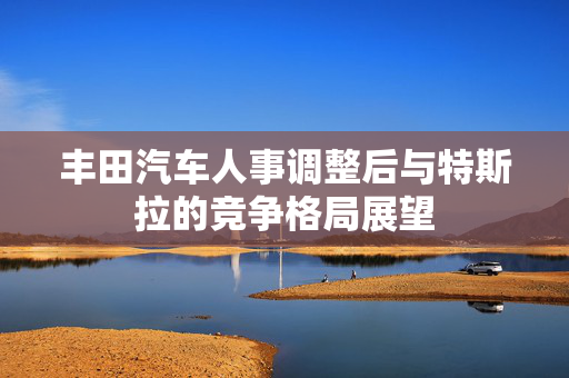 丰田汽车人事调整后与特斯拉的竞争格局展望