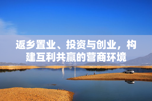 返乡置业、投资与创业，构建互利共赢的营商环境