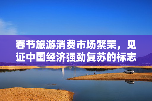 春节旅游消费市场繁荣，见证中国经济强劲复苏的标志