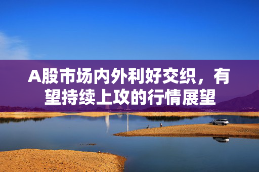 A股市场内外利好交织，有望持续上攻的行情展望