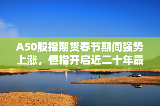 A50股指期货春节期间强势上涨，恒指开启近二十年最佳开局